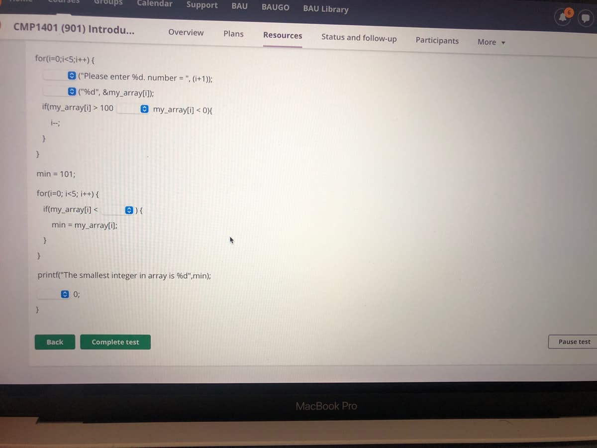 Calendar
Support
BAU
BAUGO
BAU Library
CMP1401 (901) Introdu...
Overview
Plans
Resources
Status and follow-up
Participants
More -
for(i=0;i<5;i++) {
O ("Please enter %d. number = ", (i+1));
O ("%d", &my_array[i]);
if(my_array[i] > 100
O my_array[i] < 0){
i--;
}
min = 101;
for(i=0; i<5; i++) {
if(my_array[i] <
O) {
min = my_array[i];
}
printf("The smallest integer in array is %d",min);
O 0;
Back
Complete test
Pause test
MacBook Pro

