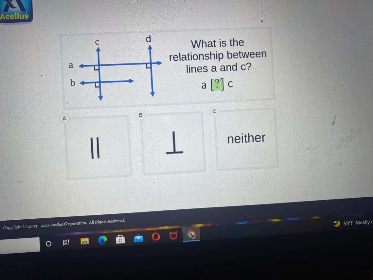 Acellus
d
What is the
relationship between
lines a and c?
a
a [?] c
B
C
||
neither
Copyright © 20o3 - 2021 Acelus Corporation. All Rights Reserved.
58°F Mostly c
