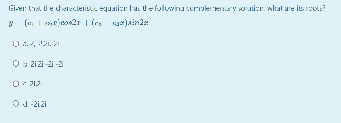 Given that the characteristic equation has the following complementary solution, what are its roots?
y = (c1 + c2x)cos2x + (c3 + c4x)sin2x
О а. 2,-2,21,-2i
O b. 2i,2i,-2i,-2i
О с.21,2i
O d. -2i,2i
