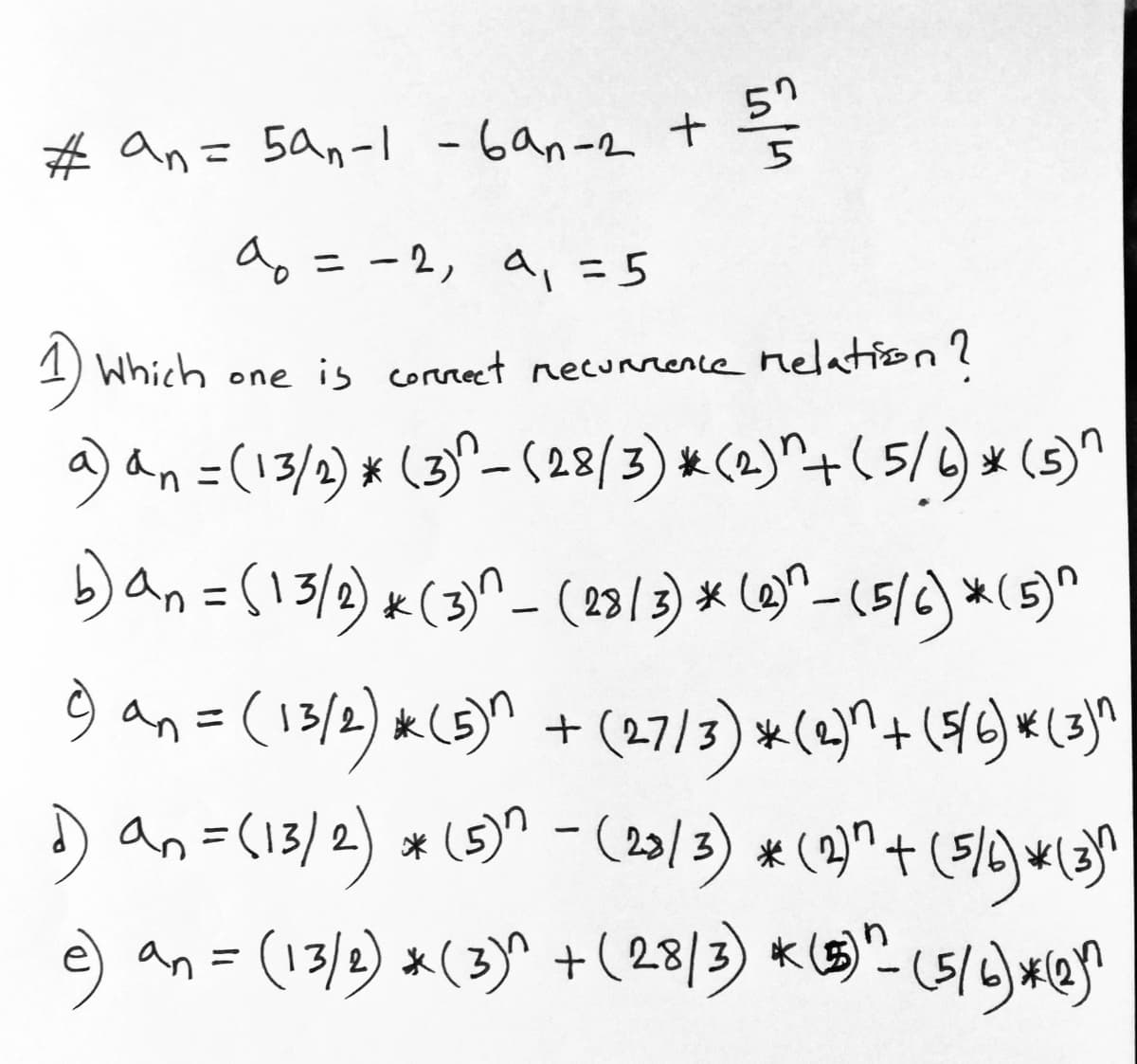 57
# an= 5an- - 6an-2 +
%3D
5
a
ニ-2, a,= 5
1) Which one is correet necunrence nelation?
a) an=(13/2) * (3)^-(28/3) & (2)^+(5/4)*(s)"
Dan=(13/2) x(3^_(23/3) * (@)^-(5/c) *(5)^
9 an=(13/2) &(s)^ + (27/3) *(2)^+ ({/2) *(3}]^
D (2)^ + (5/)wla
e) "- (5/) #@
an=(13/2) *(5)" - (23/3) *
an = (13/2) *(3)^ +(28/3) k (E)
