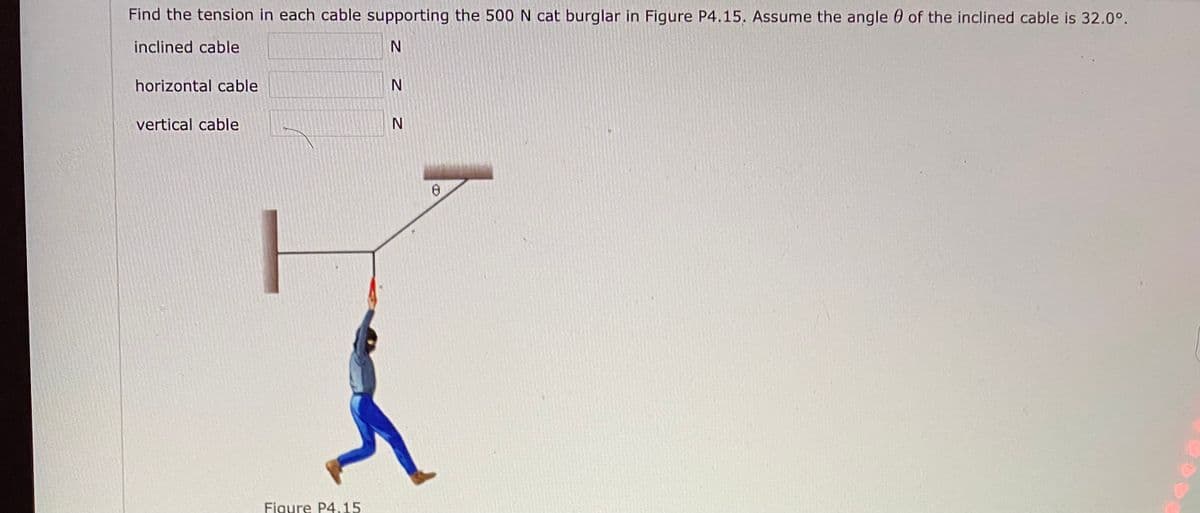 Find the tension in each cable supporting the 500 N cat burglar in Figure P4.15. Assume the angle 0 of the inclined cable is 32.0°.
inclined cable
horizontal cable
vertical cable
Figure P4,15
