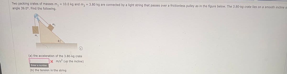 Two packing crates of masses m, = 10.0 kg and m, = 3.80 kg are connected by a light string that passes over a frictionless pulley as in the figure below. The 3.80-kg crate lies on a smooth incline o
angle 39.0°. Find the following.
%3D
%3D
m2
m,
(a) the acceleration of the 3.80-kg crate
xm/s2 (up the incline)
Enter a number.
(b) the tension in the string

