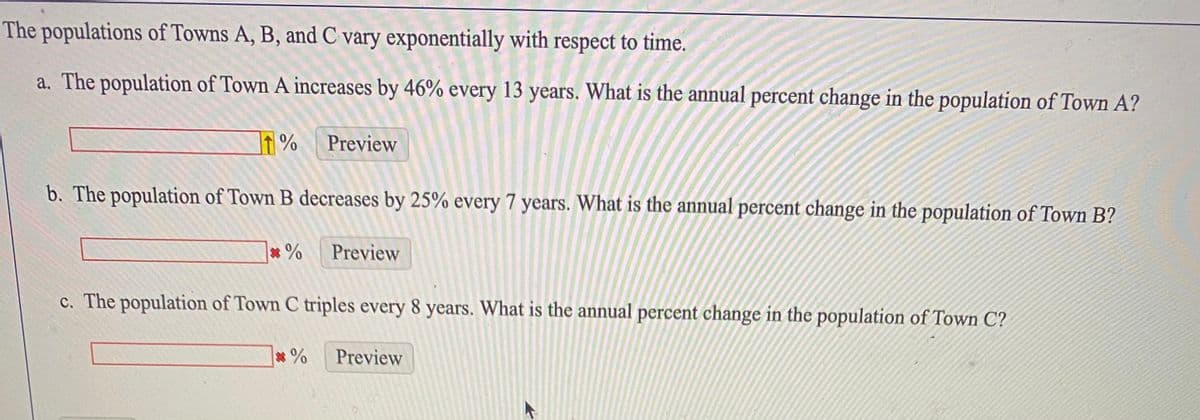 The populations of Towns A, B, and C vary exponentially with respect to time.
a. The population of Town A increases by 46% every 13 years. What is the annual percent change in the population of Town A?
Preview
b. The population of Town B decreases by 25% every 7 years. What is the annual percent change in the population of Town B?
* %
Preview
c. The population of Town C triples every 8 years. What is the annual percent change in the population of Town C?
*%
Preview
