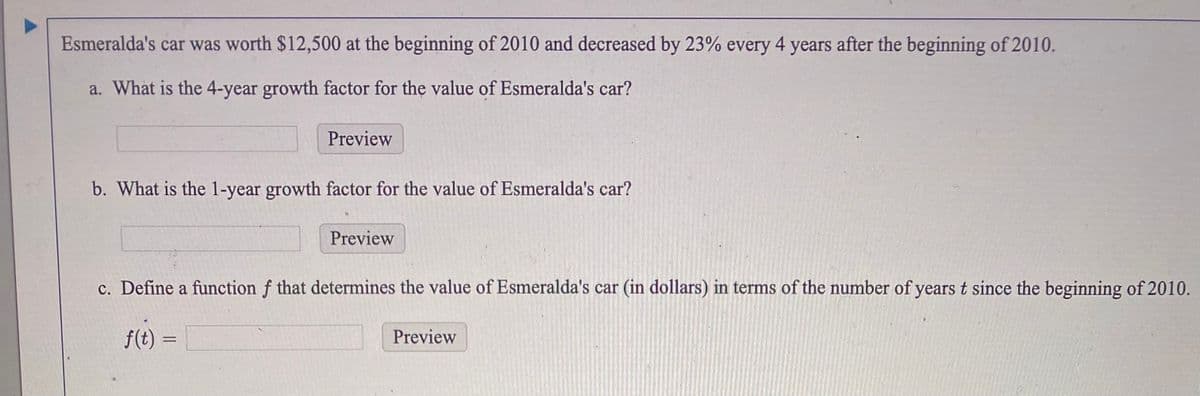 Esmeralda's car was worth $12,500 at the beginning of 2010 and decreased by 23% every 4 years after the beginning of 2010.
a. What is the 4-year growth factor for the value of Esmeralda's car?
Preview
b. What is the 1-year growth factor for the value of Esmeralda's car?
Preview
c. Define a function f that determines the value of Esmeralda's car (in dollars) in terms of the number of years t since the beginning of 2010.
f(t) =
Preview
%3D

