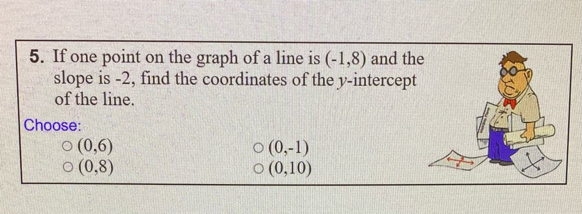 5. If one point on the graph of a line is (-1,8) and the
slope is -2, find the coordinates of the y-intercept
of the line.
Choose:
O (0,6)
o (0,8)
O (0,-1)
o (0,10)
