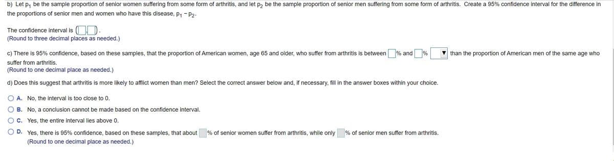 b) Let p, be the sample proportion of senior women suffering from some form of arthritis, and let p, be the sample proportion of senior men suffering from some form of arthritis. Create a 95% confidence interval for the difference in
the proportions of senior men and women who have this disease, p, - p2.
The confidence interval is ( D).
(Round to three decimal places as needed.)
%
c) There is 95% confidence, based on these samples, that the proportion of American women, age 65 and older, who suffer from arthritis is between % and
than the proportion of American men of the same age who
suffer from arthritis.
(Round to one decimal place as needed.)
d) Does this suggest that arthritis is more likely to afflict women than men? Select the correct answer below and, if necessary, fill in the answer boxes within your choice.
A. No, the interval is too close to 0.
B. No, a conclusion cannot be made based on the confidence interval.
O C. Yes, the entire interval lies above 0.
D. Yes, there is 95% confidence, based on these samples, that about
% of senior women suffer from arthritis, while only
% of senior men suffer from arthritis.
(Round to one decimal place as needed.)
