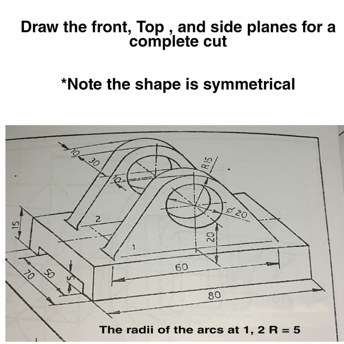 Draw the front, Top , and side planes for a
complete cut
*Note the shape is symmetrical
19630
820
20
60
50
80
The radii of the arcs at 1, 2 R = 5
R15
70
