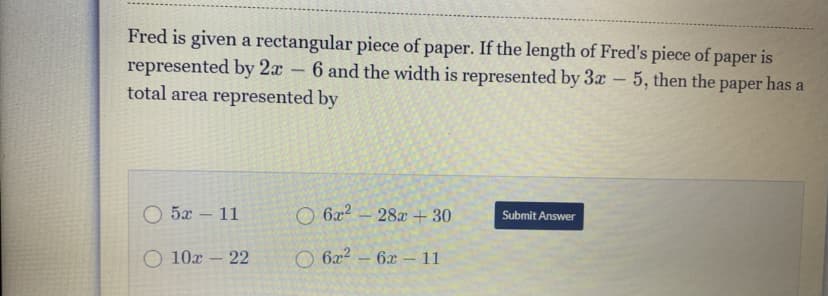 Fred is given a rectangular piece of paper. If the length of Fred's piece of paper is
represented by 2x - 6 and the width is represented by 3x – 5, then the paper has a
total area represented by
5x - 11
O 6x2
28a + 30
Submit Answer
O 10x – 22
O 6x2 – 6x – 11
