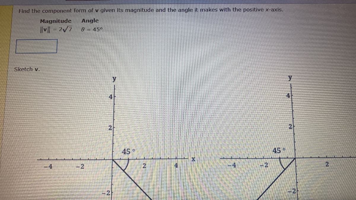 Find the component form of v given its magnitude and the angle it makes with the positive x-axis.
Magnitude
Angle
|v| = 2/7
0 = 45°
Sketch v.
y
4
45
45°
-4
-2
12
4
-4
2
2
