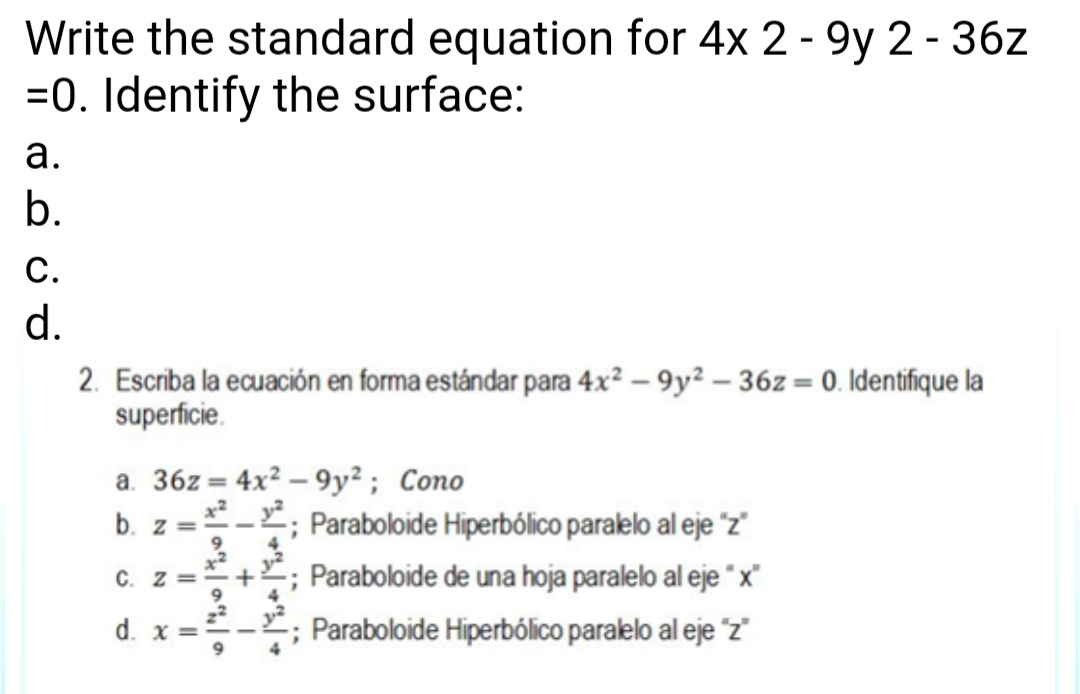 Write the standard equation for 4x 2-9y 2-36z
=0. Identify the surface:
a.
b.
C.
d.
2. Escriba la ecuación en forma estándar para 4x²-9y²-362-0. Identifique la
superficie.
a. 36z= 4x²-9y²; Cono
b. z= *²¹²; Paraboloide Hiperbólico paralelo al eje "z"
C.
d.
X
+ ; Paraboloide de una hoja paralelo al eje "x"
Paraboloide Hiperbólico paralelo al eje "z"