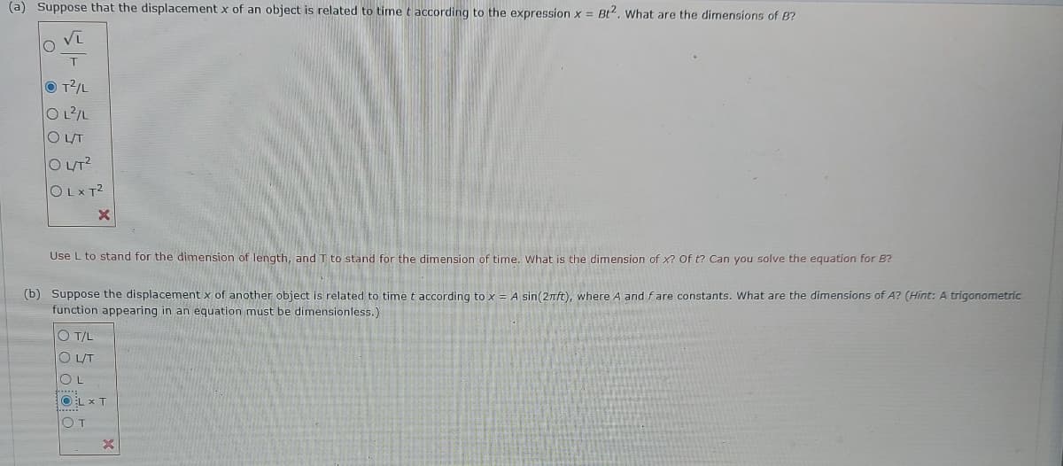 (a) Suppose that the displacement x of an object is related to time t according to the expression x = Bt2. What are the dimensions of B?
T
O T/L
O L/L
O UT
O LT?
OLXT2
Use L to stand for the dimension of length, and T to stand for the dimension of time, What is the dimension of x? of t? Can you solve the equation for B?
(b) Suppose the displacement x of another object is related to time t according to x = A sin(2ft), where A and fare constants. What are the dimensions of A? (Hint:A trigonometric
function appearing in an equation must be dimensionless.)
O T/L
O LUT
OL
OL x T
OT
