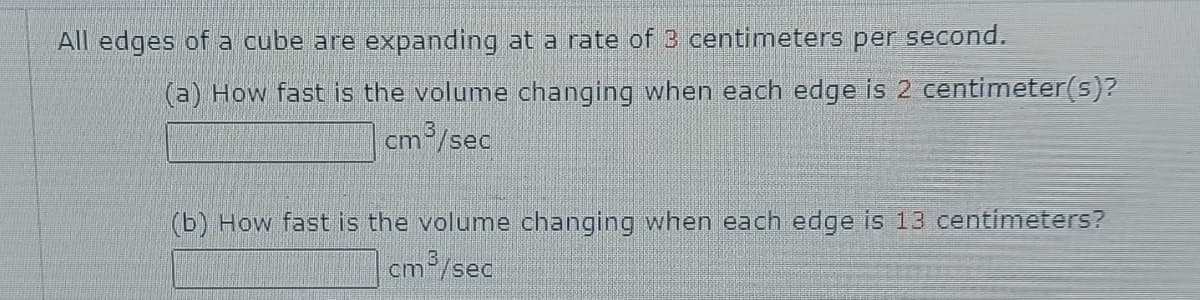 All edges of a cube are expanding at a rate of 3 centimeters per second.
(a) How fast is the volume changing when each edge is 2 centimeter(s)?
cm/sec
(b) How fast is the volume changing when each edge is 13 centimeters?
cm/sec
