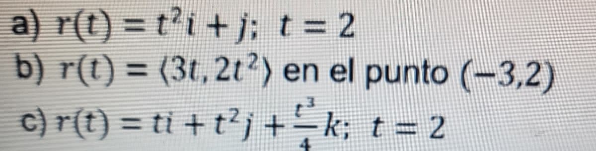 a) r(t) = t²i + j; t = 2
b) r(t)= (3t, 2t2) en el punto (-3,2)
c) r(t) = ti + t²j+k; t = 2