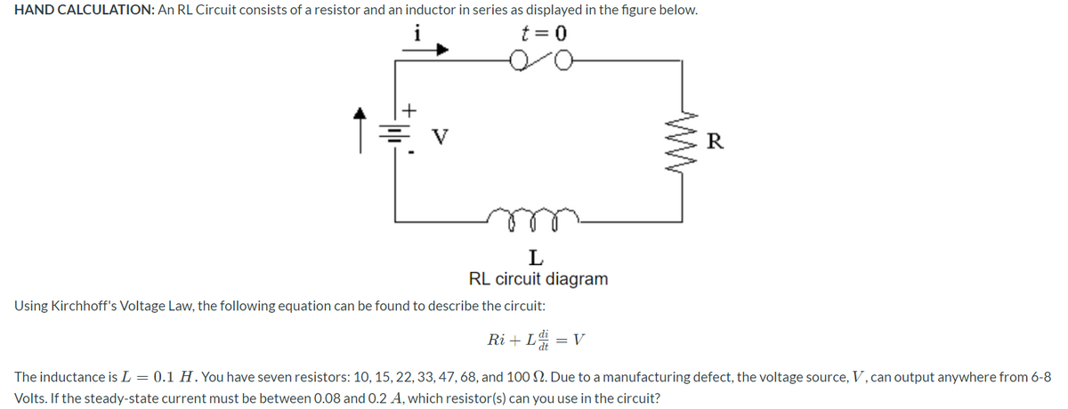 HAND CALCULATION: An RL Circuit consists of a resistor and an inductor in series as displayed in the figure below.
t = 0
%3D
를 v
R
L
RL circuit diagram
Using Kirchhoff's Voltage Law, the following equation can be found to describe the circuit:
Ri + L
= V
The inductance is L = 0.1 H. You have seven resistors: 10, 15, 22, 33, 47, 68, and 100 N. Due to a manufacturing defect, the voltage source, V, can output anywhere from 6-8
Volts. If the steady-state current must be between 0.08 and 0.2 A, which resistor(s) can you use in the circuit?

