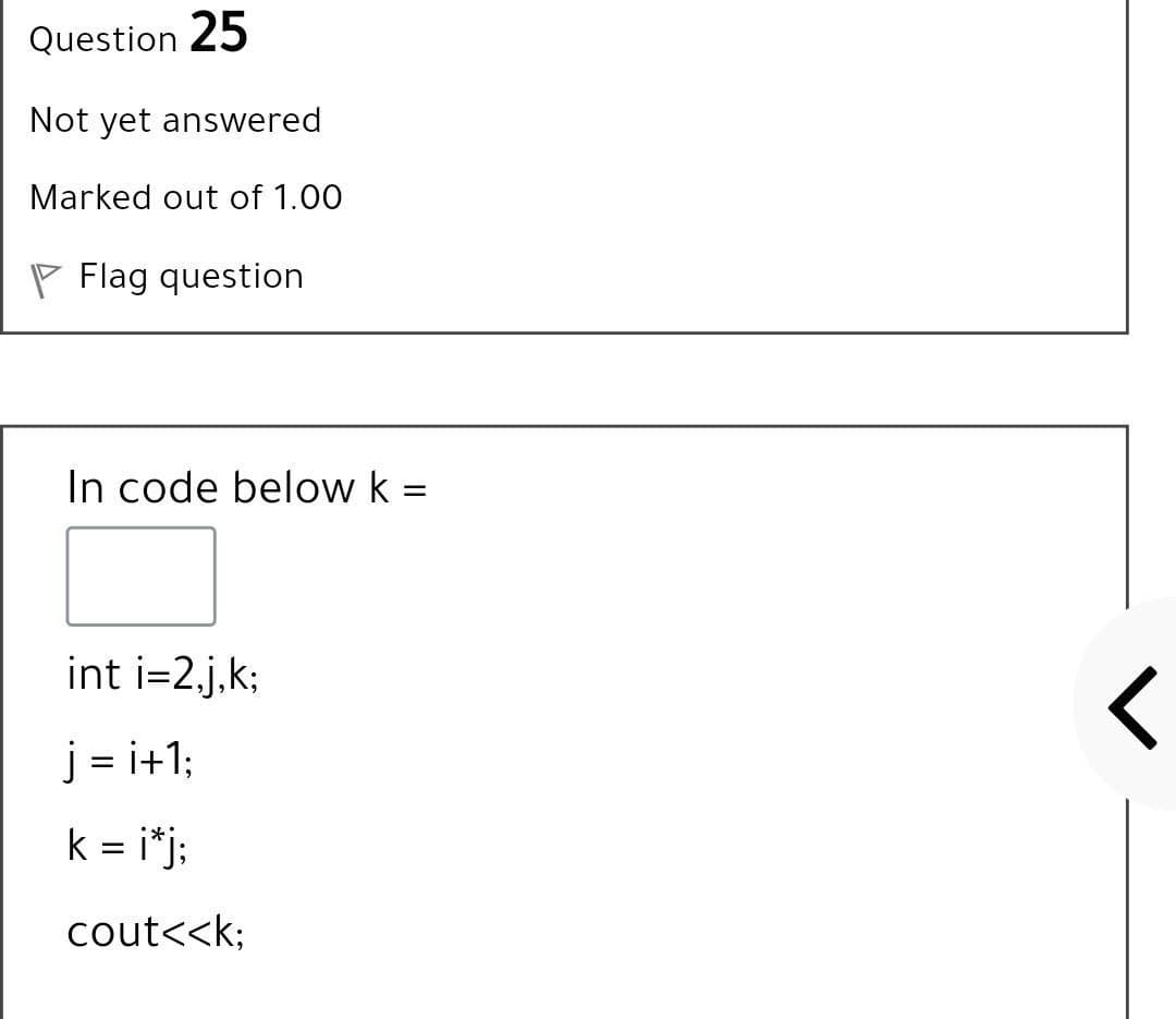 Question 25
Not yet answered
Marked out of 1.00
Flag question
In code below k =
int i=2.j,k;
j = i+1;
||
k = i*j:
cout<<k;
