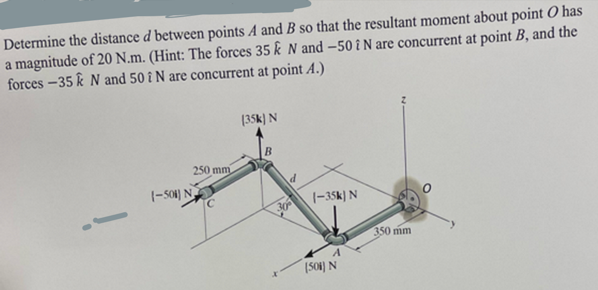 Determine the distance d between points A and B so that the resultant moment about point O has
a magnitude of 20 N.m. (Hint: The forces 35 k N and -50 î N are concurrent at point B, and the
forces-35 & N and 50 î N are concurrent at point A.)
1-501) N
250 mm
(35k) N
B
d
305
(-35k) N
A
(501) N
350 mm