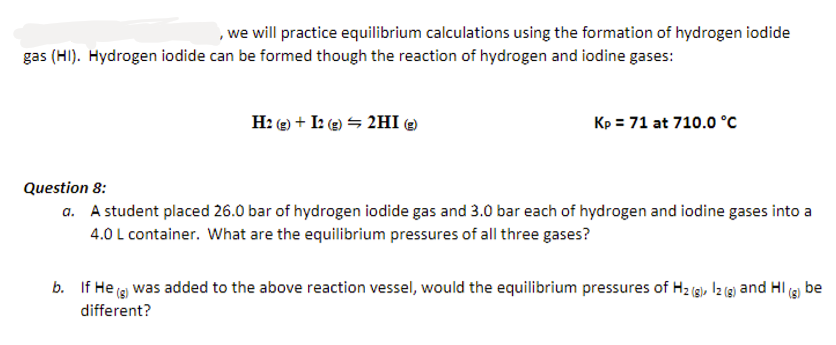 , we will practice equilibrium calculations using the formation of hydrogen iodide
gas (HI). Hydrogen iodide can be formed though the reaction of hydrogen and iodine gases:
H2(g) + I2 (g) → 2HI )
Kp = 71 at 710.0 °C
Question 8:
a. A student placed 26.0 bar of hydrogen iodide gas and 3.0 bar each of hydrogen and iodine gases into a
4.0 L container. What are the equilibrium pressures of all three gases?
b. If He (g) was added to the above reaction vessel, would the equilibrium pressures of H₂(g), 12(g) and HI(g) be
different?