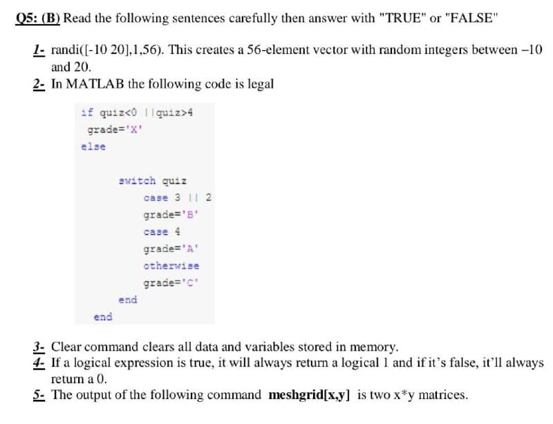 Q5: (B) Read the following sentences carefully then answer with "TRUE" or "FALSE"
1- randi([-10 201,1,56). This creates a 56-element vector with random integers between -10
and 20.
2- In MATLAB the following code is legal
if quiz<0 quiz>4
grade='X'
switch quiz
case 3 11 2
grade='B'
case 4
grade='A'
otherwise
grade='c'
end
end
3- Clear command clears all data and variables stored in memory.
4- If a logical expression is true, it will always return a logical 1 and if it's false, it'll always
return a 0.
5- The output of the following command meshgrid[x,y] is two x*y matrices.
else