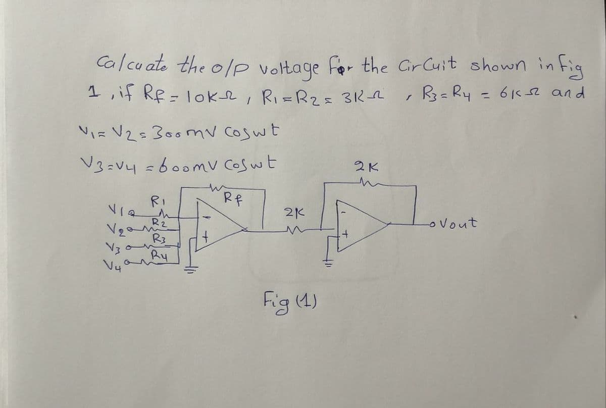 Calcuate the o/p voltage for the Circuit shown in fig
R3= R4 = 6132² and
r
1, if Rf = lok2, R₁ = R₂ = 312-22
V₁= V₂=300mv Coswt.
2K
V3=v4=600mv Coswt
Rf
RI
V12
Lo Vout
V₂ª
V3
V4
on
M
R2
R3
Ry
21
Fig (1)
+