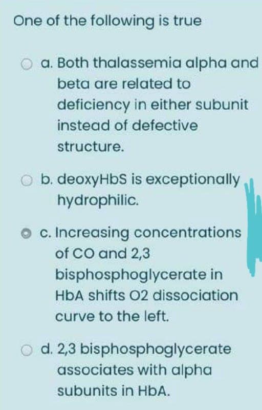 One of the following is true
a. Both thalassemia alpha and
beta are related to
deficiency in either subunit
instead of defective
structure.
b. deoxyHbS is exceptionally
hydrophilic.
c. Increasing concentrations
of CO and 2,3
bisphosphoglycerate in
HbA shifts 02 dissociation
curve to the left.
O d. 2,3 bisphosphoglycerate
associates with alpha
subunits in HbA.
