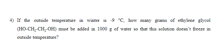 4) If the outside temperature in winter is -9 °C, how many grams of ethylene glycol
(HO-CH,-CH,-OH) must be added in 1000 g of water so that this solution doesn't freeze in
outside temperature?
