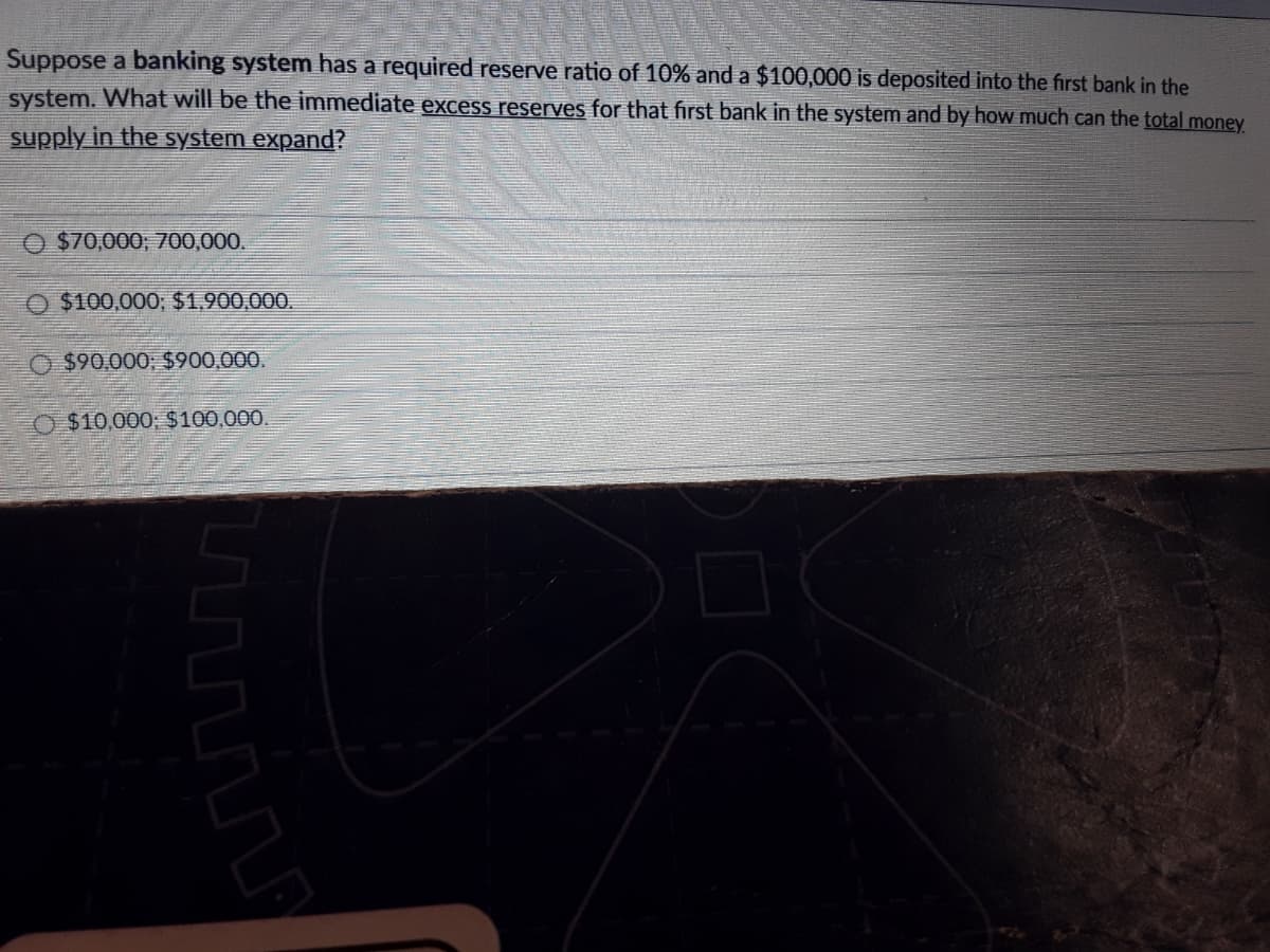 Suppose a banking system has a required reserve ratio of 10% and a $100,000 is deposited into the first bank in the
system. What will be the immediate excess reserves for that first bank in the system and by how much can the total money
supply in the system expand?
$70,000; 700,000.
O $100,000; $1,900,000.
$90,000, $900,000.
O $10,000; $100,000.
