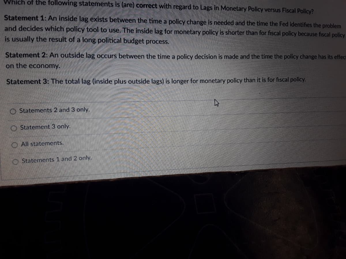 Which of the following statements is (are) correct with regard to Lags in Monetary Policy versus Fiscal Policy?
Statement 1: An inside lag exists between the time a policy change is needed and the time the Fed identifies the problem
and decides which policy tool to use. The inside lag for monetary policy is shorter than for fiscal policy because fiscal policy
is usually the result of a long political budget process.
Statement 2: An outside lag occurs between the time a policy decision is made and the time the policy change has its effect
on the economy.
Statement 3: The total lag (inside plus outside lags) is longer for monetary policy than it is for fiscal policy.
O Statements 2 and 3 only.
O Statement 3 only.
O All statements.
O Statements 1 änd 2 only.
