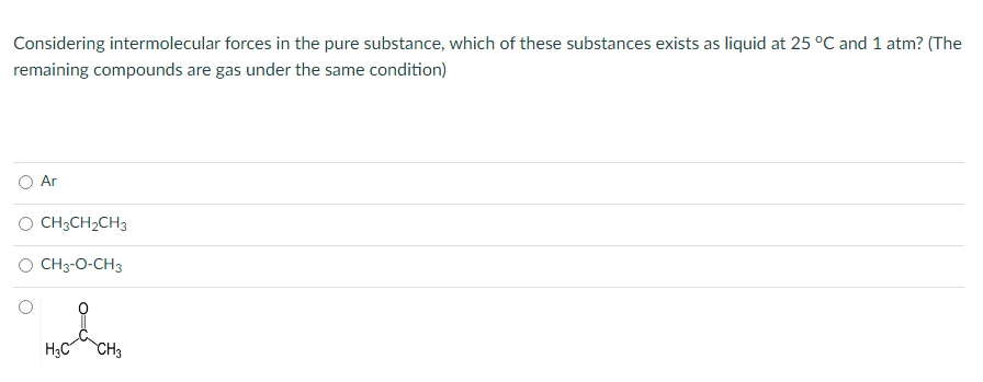 Considering intermolecular forces in the pure substance, which of these substances exists as liquid at 25 °C and 1 atm? (The
remaining compounds are gas under the same condition)
O Ar
O CH;CH2CH3
O CH3-0-CH3
H3C
CH3
