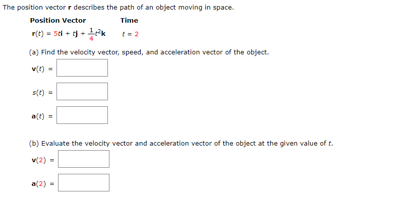 The position vector r describes the path of an object moving in space.
Position Vector
Time
r(t) = 5ti + tj +
4
t = 2
(a) Find the velocity vector, speed, and acceleration vector of the object.
v(t) =
s(t)
a(t) =
(b) Evaluate the velocity vector and acceleration vector of the object at the given value of t.
v(2) =
a(2) =
