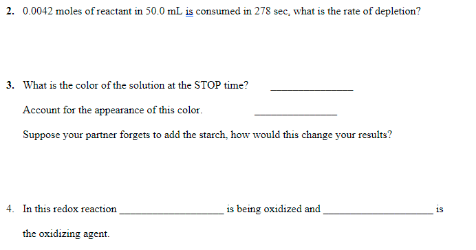 2. 0.0042 moles of reactant in 50.0 mL is consumed in 278 sec, what is the rate of depletion?
3. What is the color of the solution at the STOP time?
Account for the appearance of this color.
Suppose your partner forgets to add the starch, how would this change your results?
4. In this redox reaction
is being oxidized and
is
the oxidizing agent.
