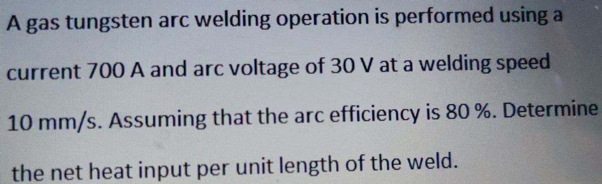 A gas tungsten arc welding operation is performed using a
current 700 A and arc voltage of 30 V at a welding speed
10 mm/s. Assuming that the arc efficiency is 80 %. Determine
the net heat input per unit length of the weld.