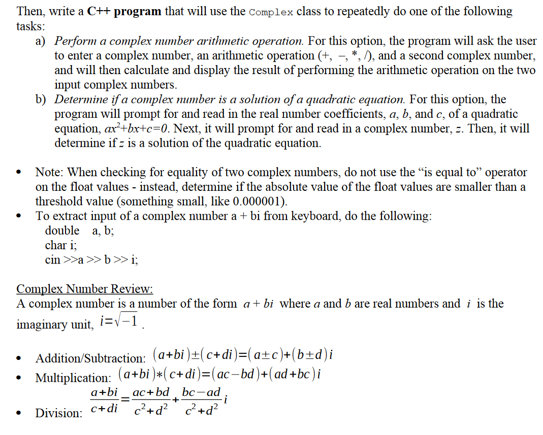 Then, write a C++ program that will use the Complex class to repeatedly do one of the following
tasks:
a) Perform a complex number arithmetic operation. For this option, the program will ask the user
to enter a complex number, an arithmetic operation (+, –, *, /), and a second complex number,
and will then calculate and display the result of performing the arithmetic operation on the two
input complex numbers.
b) Determine if a complex number is a solution of a quadratic equation. For this option, the
program will prompt for and read in the real number coefficients, a, b, and c, of a quadratic
equation, ax?+bx+c=0. Next, it will prompt for and read in a complex number, z. Then, it will
determine if z is a solution of the quadratic equation.
Note: When checking for equality of two complex numbers, do not use the "is equal to" operator
on the float values - instead, determine if the absolute value of the float values are smaller than a
threshold value (something small, like 0.000001).
To extract input of a complex number a + bi from keyboard, do the following:
double a, b;
char i;
cin >>a >> b>> i;
Complex Number Review:
A complex number is a number of the form a+ bị where a and b are real numbers and i is the
imaginary unit, i=v-1
Addition/Subtraction: (a+bi )±(c+di)=(a±c)+(b±d)i
Multiplication: (a+bi )*(c+di)=(ac-bd)+(ad+bc)i
ас + bd bc — ad
c²+d? c?+d?
ас
a+bi
+
Division: C+di
