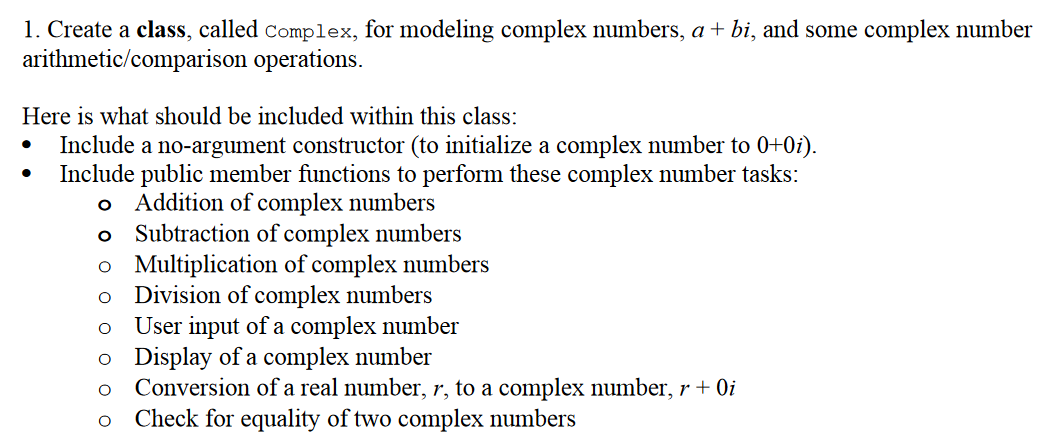 1. Create a class, called complex, for modeling complex numbers, a + bi, and some complex number
arithmetic/comparison operations.
Here is what should be included within this class:
Include a no-argument constructor (to initialize a complex number to 0+0i).
Include public member functions to perform these complex number tasks:
Addition of complex numbers
Subtraction of complex numbers
o Multiplication of complex numbers
Division of complex numbers
User input of a complex number
o Display of a complex number
Conversion of a real number, r, to a complex number, r + 0i
Check for equality of two complex numbers
