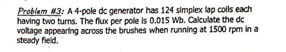 Problem #3: A 4-pole dc generator has 124 simplex lap coils each
having two turns. The flux per pole is 0.015 Wb. Calculate the dc
voltage appearing across the brushes when running at 1500 rpm in a
steady field.
