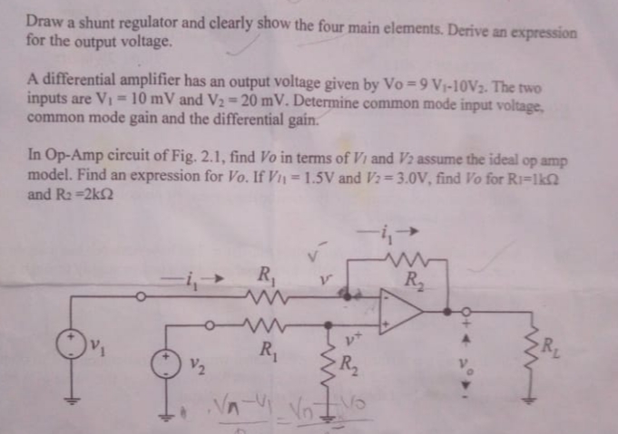 Draw a shunt regulator and clearly show the four main elements. Derive an expression
for the output voltage.
A differential amplifier has an output voltage given by Vo =9 V1-10V2. The two
inputs are VI = 10 mV and V2 = 20 mV. Determine common mode input voltage,
common mode gain and the differential gain.
%3D
In Op-Amp circuit of Fig. 2.1, find Vo in terms of Vi and V2 assume the ideal op amp
model. Find an expression for Vo. If V = 1.5V and V2=3.0V, find Vo for Ri=lk
and R2 =2k2
R,
R2
R,
R2
V2
