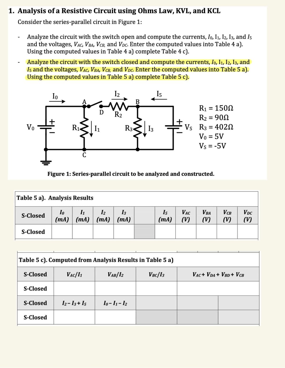 1. Analysis of a Resistive Circuit using Ohms Law, KVL, and KCL
Consider the series-parallel circuit in Figure 1:
-
Analyze the circuit with the switch open and compute the currents, I0, I1, I2, I3, and I5
and the voltages, Vac, VBA, VCB, and Voc. Enter the computed values into Table 4 a).
Using the computed values in Table 4 a) complete Table 4 c).
Analyze the circuit with the switch closed and compute the currents, I0, I1, I2, I3, and
15 and the voltages, Vac, Vba, Vcâ, and Vòc. Enter the computed values into Table 5 a).
Using the computed values in Table 5 a) complete Table 5 c).
Vo
S-Closed
S-Closed
S-Closed
Table 5 a). Analysis Results
S-Closed
Io
S-Closed
+
S-Closed
R₁
C
D
1₁
12
ww
R₂
VAC/11
R3
Io I₁ 12 13
(mA) (mA) (mA) (mA)
Table 5 c). Computed from Analysis Results in Table 5 a)
VBC/13
VAB/12
B
Figure 1: Series-parallel circuit to be analyzed and constructed.
13
12−13+15 | 10-11-12
Is
+
R1 = 150Ω
R₂ = 900
Vs R3 4020
=
Vo = 5V
Vs = -5V
15 VAC VBA
(mA) (V)
VDC
VCB
(V) (V) (V)
VAC+ VDA + VBD + VCB