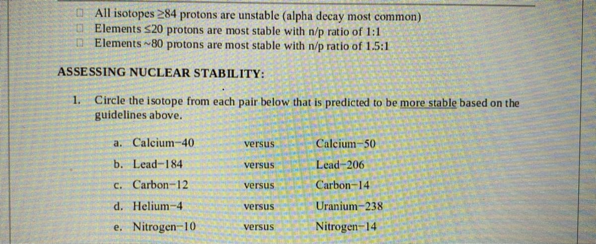 O All isotopes 284 protons are unstable (alpha decay most common)
O Elements $20 protons are most stable with n/p ratio of 1:1
D Elements 80 protons are most stable with n/p ratio of 1.5:1
ASSESSING NUCLEAR STABILITY:
Circle the isotope from each pair below that is predicted to be more stable based on the
guidelines above.
1.
a. Calcium-40
versus
Calcium-50
b. Lead-184
Lead 206
versus
C. Carbon-12
Carbon-14
versus
d. Helium-4
versus
Uranium-238
e. Nitrogen 10
Nitrogen-14
versus
