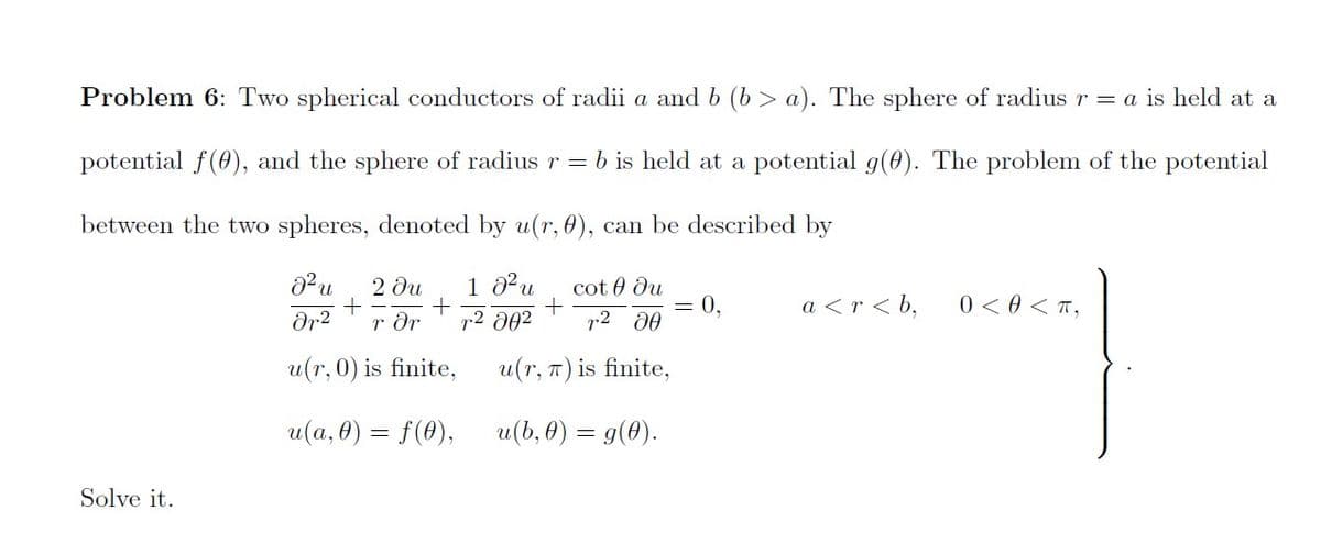Problem 6: Two spherical conductors of radii a and b (b > a). The sphere of radius r = a is held at a
potential f(0), and the sphere of radius r = b is held at a potential g(0). The problem of the potential
between the two spheres, denoted by u(r, 0), can be described by
2 ди
1 0Pu
cot 0 du
+
0,
a <r < b,
0 < 0 < T,
dr2
r dr
p2 002
r2 d0
u(r, 0) is finite,
u(r, 7) is finite,
u(а, 0) — f(0),
u(b, 0) = g(0).
Solve it.
