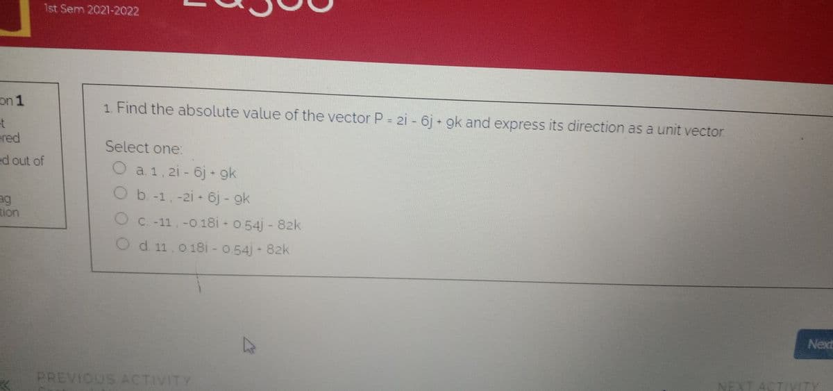 1st Sem 2021-2022
on 1
1. Find the absolute value of the vector P = 2i - 6j + gk and express its direction as a unit vector
et
ered
Select one:
ed out of
Oa1, 2i- 6j - gk
Ob-1,-2i + 6j - gk
ag
tion
O C. -11,-018i - 0.54j - 82k
Od 11, 018i - 0 54j 82k
Next
NEXT ACTIVITY
PREVIOUS ACTIVITY
