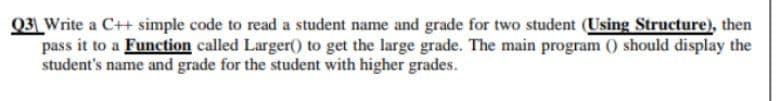 Q3 Write a C++ simple code to read a student name and grade for two student (Using Structure), then
pass it to a Function called Larger() to get the large grade. The main program () should display the
student's name and grade for the student with higher grades.
