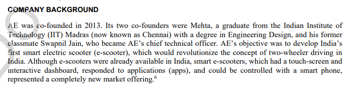 COMPANY BACKGROUND
AE was co-founded in 2013. Its two co-founders were Mehta, a graduate from the Indian Institute of
Technology (IIT) Madras (now known as Chennai) with a degree in Engineering Design, and his former
classmate Swapnil Jain, who became AE's chief technical officer. AE's objective was to develop India's
first smart electric scooter (e-scooter), which would revolutionize the concept of two-wheeler driving in
India. Although e-scooters were already available in India, smart e-scooters, which had a touch-screen and
interactive dashboard, responded to applications (apps), and could be controlled with a smart phone,
represented a completely new market offering.
