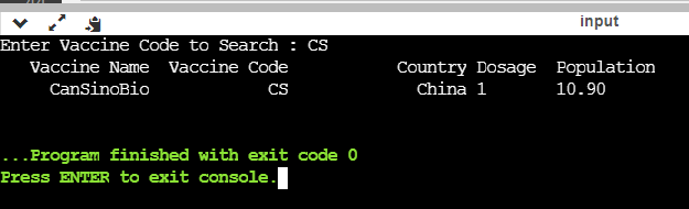 input
Enter Vaccine Code to Search : CS
Country Dosage Population
China 1
Vaccine Name Vaccine Code
CansinoBio
CS
10.90
...Program finished with exit code 0
Press ENTER to exit console.
