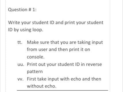 Question # 1:
Write your student ID and print your student
ID by using loop.
tt. Make sure that you are taking input
from user and then print it on
console.
uu. Print out your student ID in reverse
pattern
vv. First take input with echo and then
without echo.
