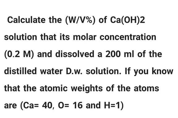 Calculate the (W/V%) of Ca(OH)2
solution that its molar concentration
(0.2 M) and dissolved a 200 ml of the
distilled water D.w. solution. If you know
that the atomic weights of the atoms
are (Ca= 40, O= 16 and H=1)
