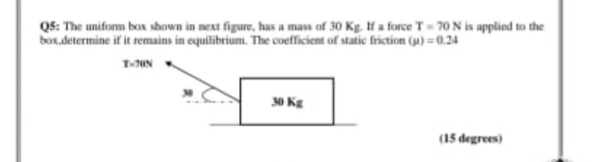 Q5: The uniform box shown in next figure, has a mass of 30 Kg lf a force T= 70 N is applied to the
box,determine if it remains in equilibrium. The coefficient of static friction (p) = 0.24
30 Kg
(15 degrees)
