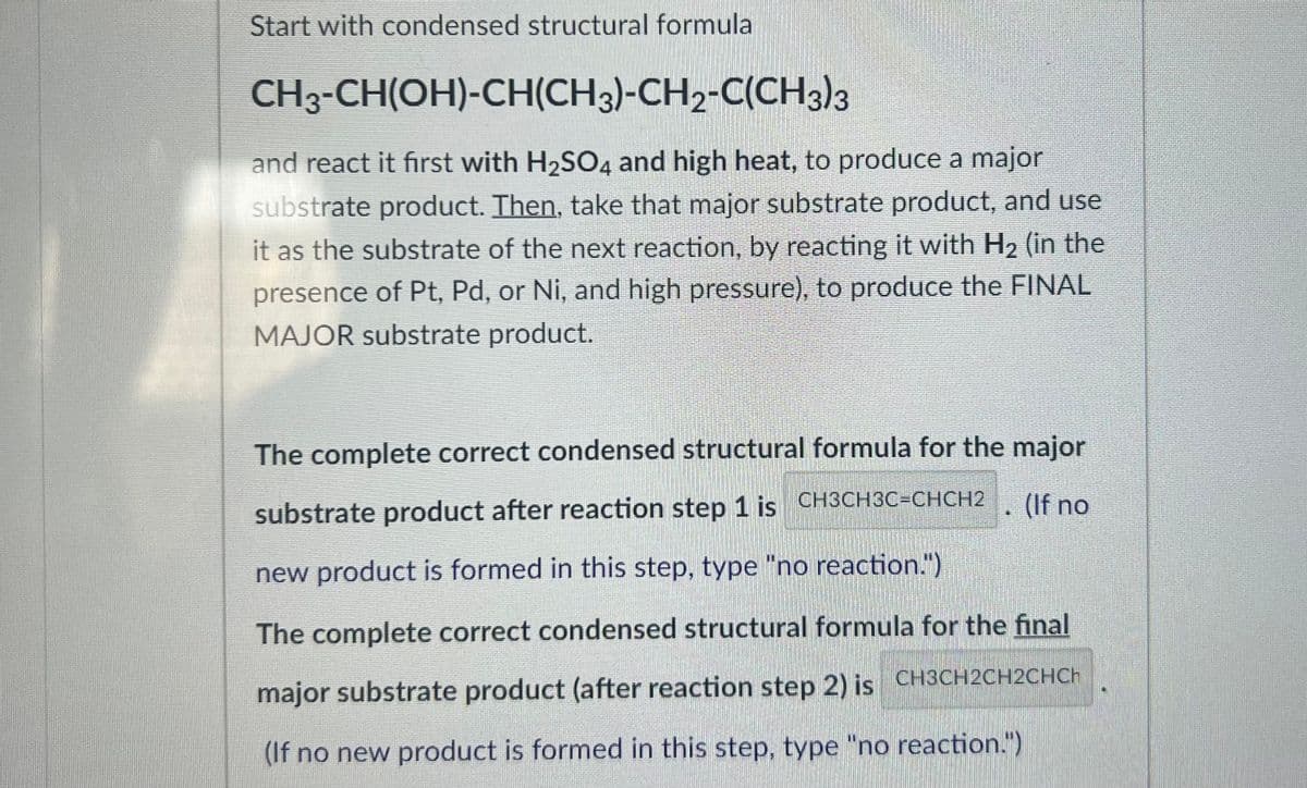 Start with condensed structural formula
CH3-CH(OH)-CH(CH3)-CH2-C(CH3)3
and react it first with H₂SO4 and high heat, to produce a major
substrate product. Then, take that major substrate product, and use
it as the substrate of the next reaction, by reacting it with H₂ (in the
presence of Pt, Pd, or Ni, and high pressure), to produce the FINAL
MAJOR substrate product.
(If no
C
The complete correct condensed structural formula for the major
substrate product after reaction step 1 is CH3CH3C=CHCH2
new product is formed in this step, type "no reaction.")
The complete correct condensed structural formula for the final
major substrate product (after reaction step 2) is CH3CH2CH2CHCh
(If no new product is formed in this step, type "no reaction.")