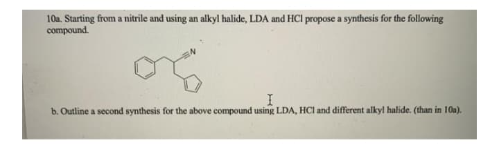 10a. Starting from a nitrile and using an alkyl halide, LDA and HCl propose a synthesis for the following
compound.
b. Outline a second synthesis for the above compound using LDA, HCI and different alkyl halide. (than in 10a).
