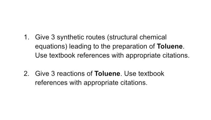1. Give 3 synthetic routes (structural chemical
equations) leading to the preparation of Toluene.
Use textbook references with appropriate citations.
2. Give 3 reactions of Toluene. Use textbook
references with appropriate citations.
