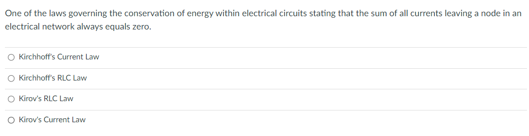 One of the laws governing the conservation of energy within electrical circuits stating that the sum of all currents leaving a node in an
electrical network always equals zero.
O Kirchhoff's Current Law
O Kirchhoff's RLC Law
O Kirov's RLC Law
O Kirov's Current Law

