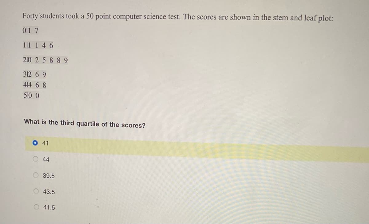 Forty students took a 50 point computer science test. The scores are shown in the stem and leaf plot:
0l1 7
1|1 1 4 6
210 2 5 8 8 9
312 6 9
414 6 8
510 0
What is the third quartile of the scores?
O41
O 44
O 39.5
43.5
O 41.5
